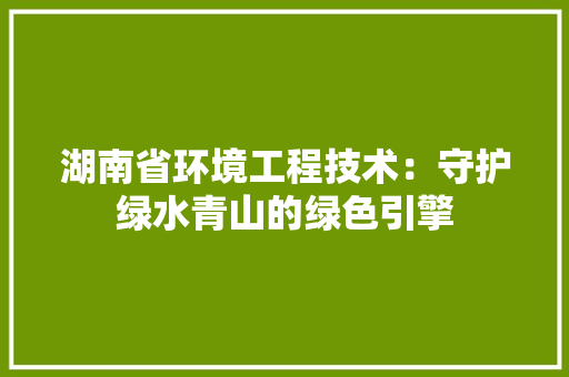 湖南省环境工程技术：守护绿水青山的绿色引擎
