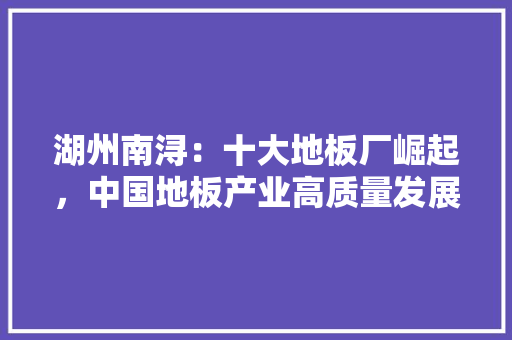 湖州南浔：十大地板厂崛起，中国地板产业高质量发展 室内设计