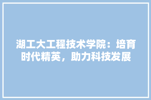 湖工大工程技术学院：培育时代精英，助力科技发展