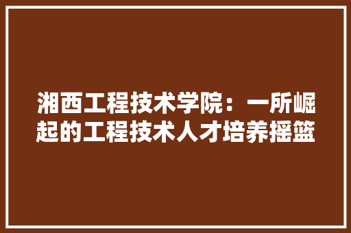湘西工程技术学院：一所崛起的工程技术人才培养摇篮 室内设计