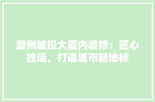 滁州城投大厦内装修：匠心独运，打造城市新地标