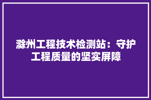 滁州工程技术检测站：守护工程质量的坚实屏障 室内设计