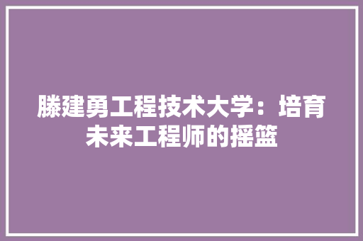 滕建勇工程技术大学：培育未来工程师的摇篮 室内设计