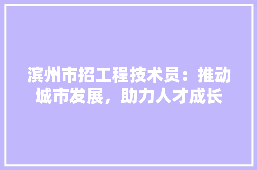 滨州市招工程技术员：推动城市发展，助力人才成长