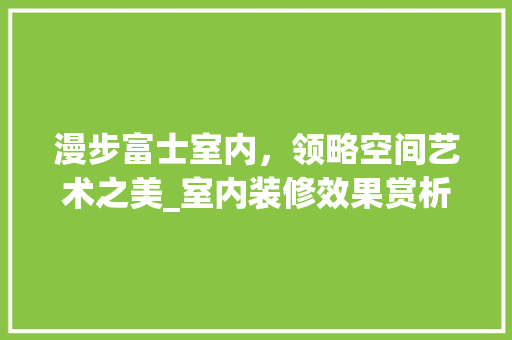 漫步富士室内，领略空间艺术之美_室内装修效果赏析 室内设计