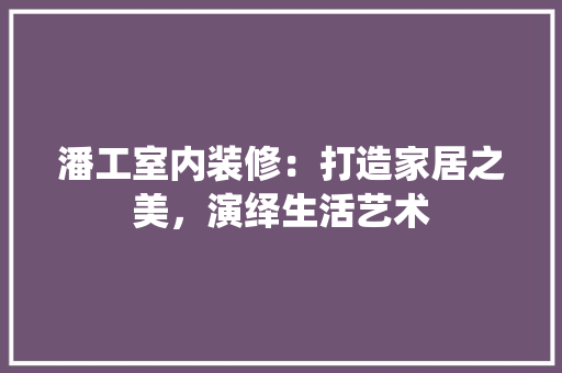 潘工室内装修：打造家居之美，演绎生活艺术
