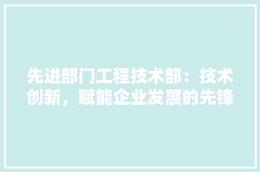 先进部门工程技术部：技术创新，赋能企业发展的先锋力量 家居装修