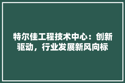 特尔佳工程技术中心：创新驱动，行业发展新风向标 室内设计