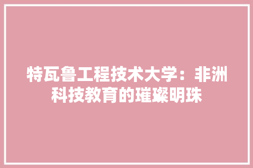 特瓦鲁工程技术大学：非洲科技教育的璀璨明珠 室内设计