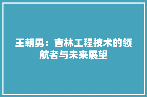 王朝勇：吉林工程技术的领航者与未来展望