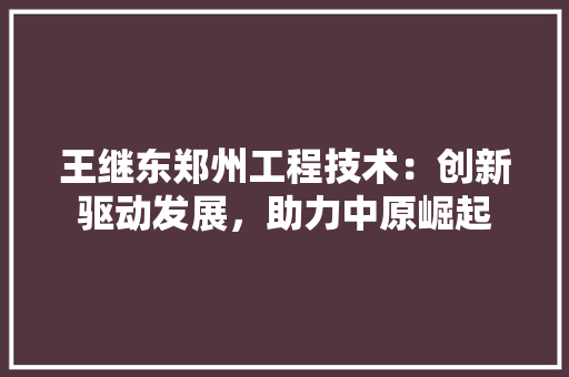 王继东郑州工程技术：创新驱动发展，助力中原崛起 室内设计