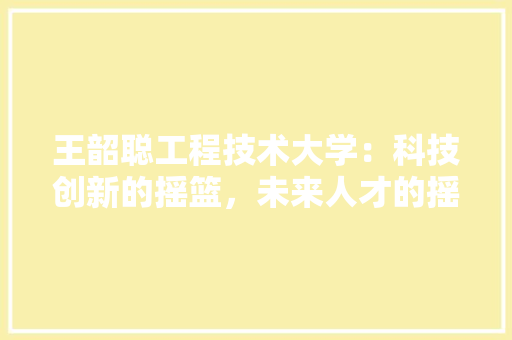 王韶聪工程技术大学：科技创新的摇篮，未来人才的摇篮 室内设计