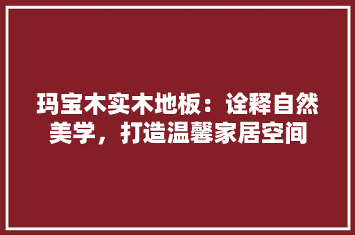 玛宝木实木地板：诠释自然美学，打造温馨家居空间 室内设计