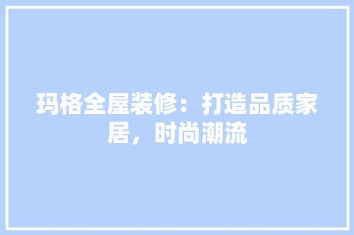 玛格全屋装修：打造品质家居，时尚潮流 室内设计