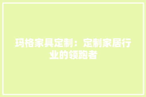 玛格家具定制：定制家居行业的领跑者 室内设计