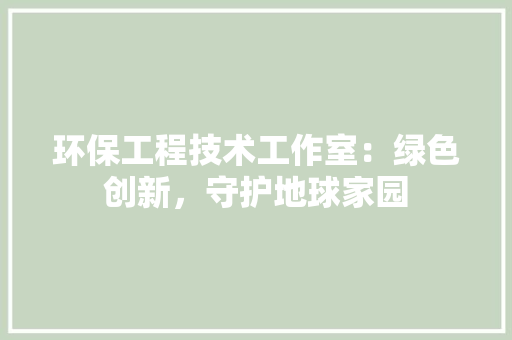 环保工程技术工作室：绿色创新，守护地球家园 室内设计