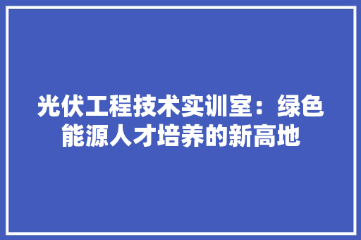 光伏工程技术实训室：绿色能源人才培养的新高地 家居装修