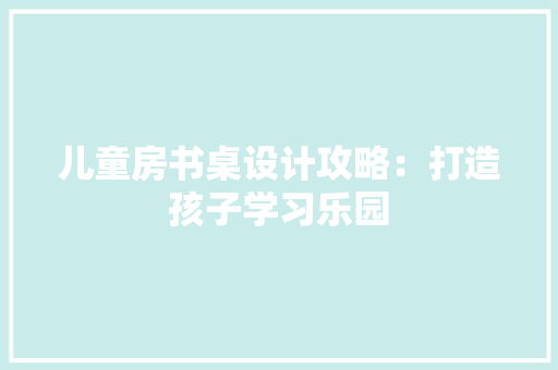 儿童房书桌设计攻略：打造孩子学习乐园 家居装修