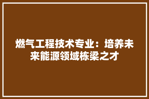 燃气工程技术专业：培养未来能源领域栋梁之才