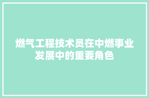 燃气工程技术员在中燃事业发展中的重要角色