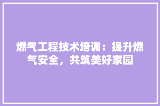 燃气工程技术培训：提升燃气安全，共筑美好家园 室内设计