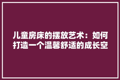 儿童房床的摆放艺术：如何打造一个温馨舒适的成长空间 家居装修