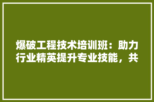 爆破工程技术培训班：助力行业精英提升专业技能，共创安全高效爆破环境 室内设计
