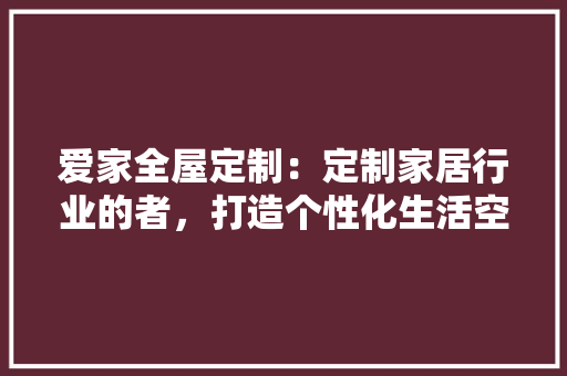 爱家全屋定制：定制家居行业的者，打造个性化生活空间 室内设计