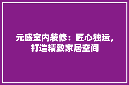 元盛室内装修：匠心独运，打造精致家居空间 家居装修