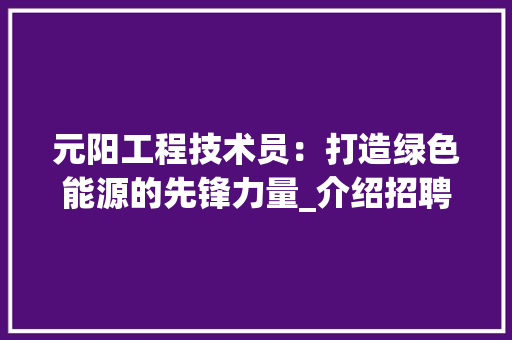 元阳工程技术员：打造绿色能源的先锋力量_介绍招聘背后的机遇与挑战 家居装修