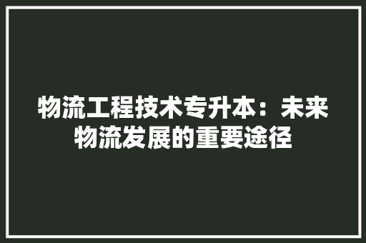 物流工程技术专升本：未来物流发展的重要途径