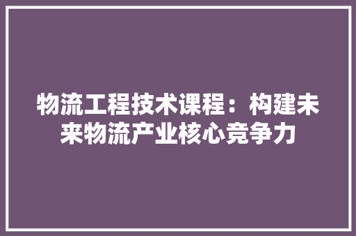 物流工程技术课程：构建未来物流产业核心竞争力