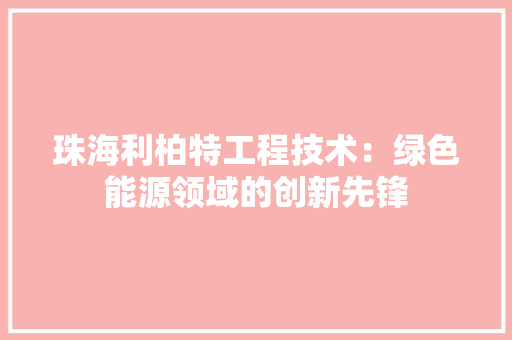 珠海利柏特工程技术：绿色能源领域的创新先锋 室内设计