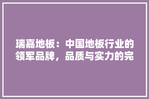 瑞嘉地板：中国地板行业的领军品牌，品质与实力的完美结合 室内设计