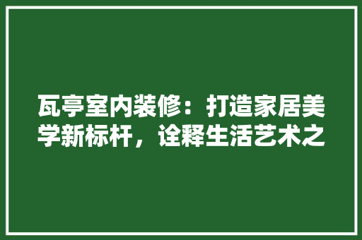 瓦亭室内装修：打造家居美学新标杆，诠释生活艺术之美 室内设计