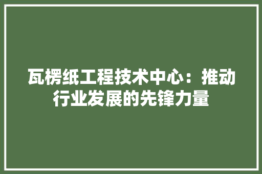 瓦楞纸工程技术中心：推动行业发展的先锋力量