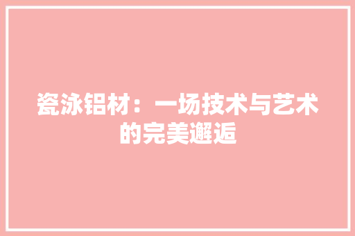 瓷泳铝材：一场技术与艺术的完美邂逅 室内设计