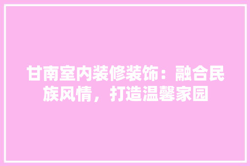 甘南室内装修装饰：融合民族风情，打造温馨家园 室内设计