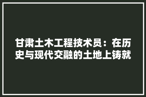 甘肃土木工程技术员：在历史与现代交融的土地上铸就辉煌 室内设计