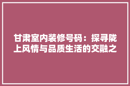 甘肃室内装修号码：探寻陇上风情与品质生活的交融之路 室内设计