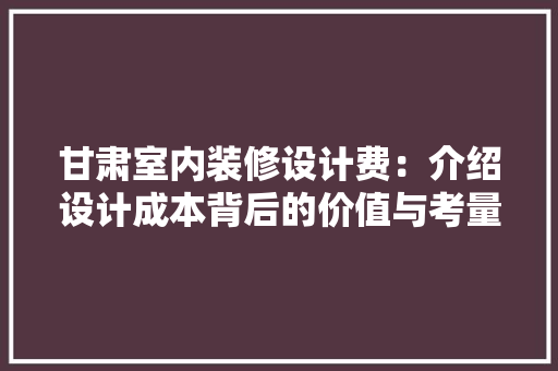 甘肃室内装修设计费：介绍设计成本背后的价值与考量 室内设计