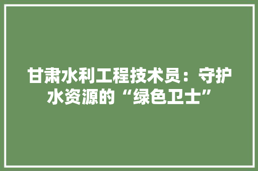 甘肃水利工程技术员：守护水资源的“绿色卫士”