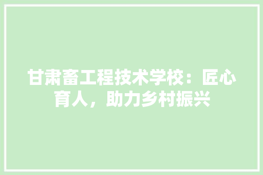 甘肃畜工程技术学校：匠心育人，助力乡村振兴