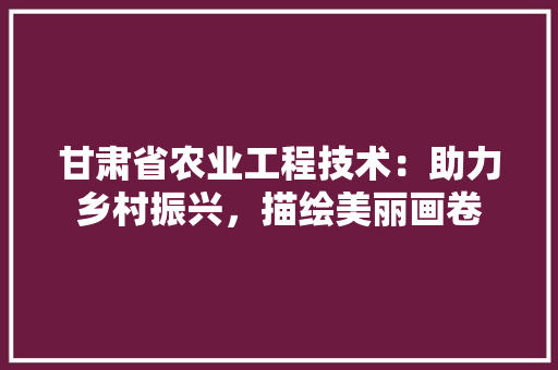 甘肃省农业工程技术：助力乡村振兴，描绘美丽画卷