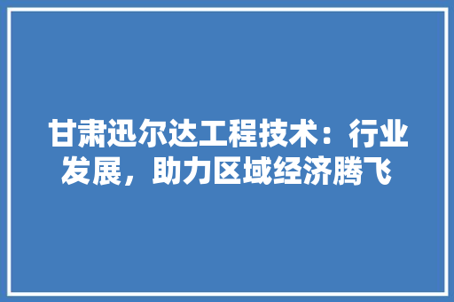 甘肃迅尔达工程技术：行业发展，助力区域经济腾飞 室内设计