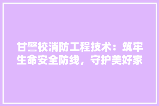 甘警校消防工程技术：筑牢生命安全防线，守护美好家园 室内设计