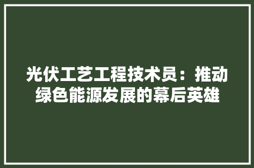 光伏工艺工程技术员：推动绿色能源发展的幕后英雄 家居装修