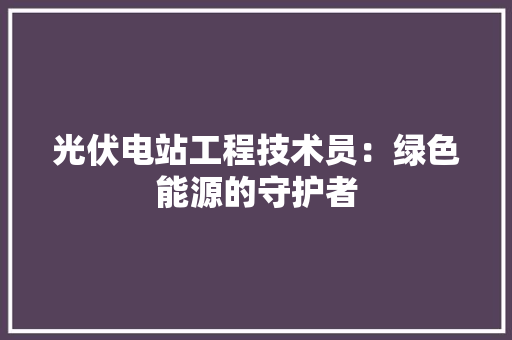 光伏电站工程技术员：绿色能源的守护者 家居装修