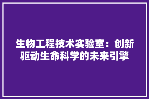 生物工程技术实验室：创新驱动生命科学的未来引擎 室内设计