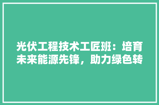 光伏工程技术工匠班：培育未来能源先锋，助力绿色转型 家居装修